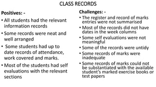 CLASS RECORDS
Positives: -
• All students had the relevant
information records
• Some records were neat and
well arranged
• Some students had up to
date records of attendance,
work covered and marks.
• Most of the students had self
evaluations with the relevant
sections
Challenges: -
• The register and record of marks
entries were not summarised
• Most of the records did not have
dates in the week columns
• Some self evaluations were not
meaningful
• Some of the records were untidy
• Some records of marks were
inadequate
• Some records of marks could not
be substantiated with the available
student’s marked exercise books or
test papers
 