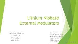Lithium Niobate
External Modulators
-By SURESH CHAND JAT
2015PWC5398
WOC(M.Tech)
MNIT JAIPUR
Supervisor
Dr. M. Ravi Kumar
Assistant Professor
Dept. of ECE
MNIT Jaipur
Date:31-03-2016
 