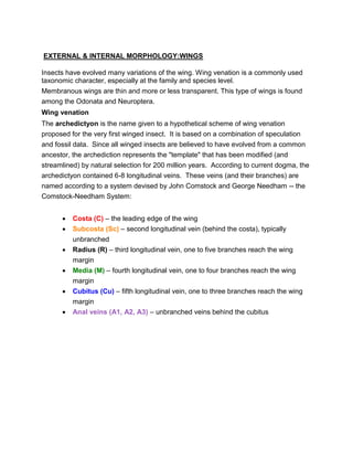 EXTERNAL & INTERNAL MORPHOLOGY:WINGS 
Insects have evolved many variations of the wing. Wing venation is a commonly used 
taxonomic character, especially at the family and species level. 
Membranous wings are thin and more or less transparent. This type of wings is found 
among the Odonata and Neuroptera. 
Wing venation 
The archedictyon is the name given to a hypothetical scheme of wing venation 
proposed for the very first winged insect. It is based on a combination of speculation 
and fossil data. Since all winged insects are believed to have evolved from a common 
ancestor, the archediction represents the "template" that has been modified (and 
streamlined) by natural selection for 200 million years. According to current dogma, the 
archedictyon contained 6-8 longitudinal veins. These veins (and their branches) are 
named according to a system devised by John Comstock and George Needham -- the 
Comstock-Needham System: 
 Costa (C) – the leading edge of the wing 
 Subcosta (Sc) – second longitudinal vein (behind the costa), typically 
unbranched 
 Radius (R) – third longitudinal vein, one to five branches reach the wing 
margin 
 Media (M) – fourth longitudinal vein, one to four branches reach the wing 
margin 
 Cubitus (Cu) – fifth longitudinal vein, one to three branches reach the wing 
margin 
 Anal veins (A1, A2, A3) – unbranched veins behind the cubitus 
 