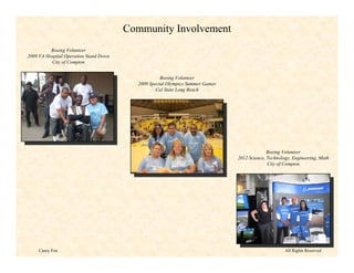 Community Involvement
          Boeing Volunteer
2009 VA Hospital Operation Stand Down
          City of Compton


                                                    Boeing Volunteer
                                          2009 Special Olympics Summer Games
                                                  Cal State Long Beach




                                                                                             Boeing Volunteer
                                                                               2012 Science, Technology, Engineering, Math
                                                                                             City of Compton




     Casey Fox                                                                                       All Rights Reserved
 
