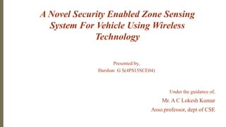A Novel Security Enabled Zone Sensing
System For Vehicle Using Wireless
Technology
Presented by,
Darshan G S(4PS15SCE04)
Under the guidance of,
Mr. A C Lokesh Kumar
Asso.professor, dept of CSE
 