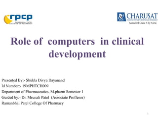 Role of computers in clinical
development
Presented By:- Shukla Divya Dayanand
Id Number:- 19MPHTCH009
Department of Pharmaceutics, M.pharm Semester 1
Guided by:- Dr. Mrunali Patel (Associate Proffesor)
Ramanbhai Patel College Of Pharmacy
1
 