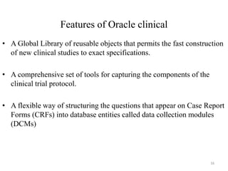 Features of Oracle clinical
• A Global Library of reusable objects that permits the fast construction
of new clinical studies to exact specifications.
• A comprehensive set of tools for capturing the components of the
clinical trial protocol.
• A flexible way of structuring the questions that appear on Case Report
Forms (CRFs) into database entities called data collection modules
(DCMs)
16
 