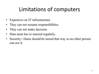 Limitations of computers
• Expensive on IT infrastructure.
• They can not assume responsibilities.
• They can not make decision.
• Data must has to entered regularly.
• Security:- Datas should be stored that way so no other person
can use it.
24
 