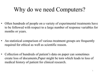 Why do we need Computers?
• Often hundreds of people on a variety of experimental treatments have
to be followed with respect to a large number of response variables for
months or years.
• An statistical comparison of various treatment groups are frequently
required for ethical as well as scientific reason.
• Collection of hundreds of patient’s data on paper can sometimes
create loss of documents,Paper might be torn which leads to loss of
medical history of patient for clinical research.
5
 
