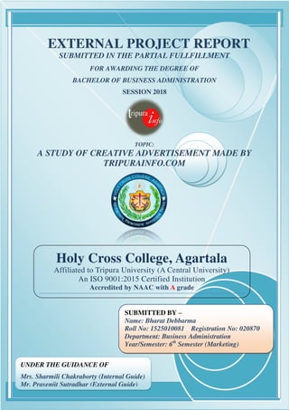 1
Holy Cross College, Agartala
Affiliated to Tripura University (A Central University)
An ISO 9001:2015 Certified Institution
Accredited by NAAC with A grade
EXTERNAL PROJECT REPORT
SUBMITTED IN THE PARTIAL FULLFILLMENT
FOR AWARDING THE DEGREE OF
BACHELOR OF BUSINESS ADMINISTRATION
SESSION 2018
TOPIC:
A STUDY OF CREATIVE ADVERTISEMENT MADE BY
TRIPURAINFO.COM
UNDER THE GUIDANCE OF
Mrs. Sharmili Chakraborty (Internal Guide)
Mr. Prasenjit Sutradhar (External Guide)
SUBMITTED BY –
Name: Bharat Debbarma
Roll No: 1525010081 Registration No: 020870
Department: Business Administration
Year/Semester: 6th
Semester (Marketing)
 