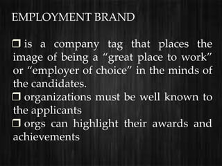 EMPLOYMENT BRAND

 is a company tag that places the
image of being a “great place to work”
or “employer of choice” in the minds of
the candidates.
 organizations must be well known to
the applicants
 orgs can highlight their awards and
achievements
 