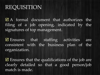REQUISITION

 A formal document that authorizes the
filing of a job opening, indicated by the
signatures of top management.

 Ensures that staffing activities are
consistent with the business plan of the
organization.

 Ensures that the qualifications of the job are
clearly detailed so that a good person/job
match is made.
 