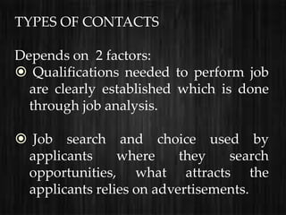 TYPES OF CONTACTS

Depends on 2 factors:
 Qualifications needed to perform job
  are clearly established which is done
  through job analysis.

 Job search and choice used by
 applicants     where     they   search
 opportunities, what attracts the
 applicants relies on advertisements.
 