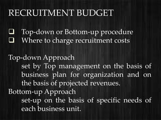 RECRUITMENT BUDGET

 Top-down or Bottom-up procedure
 Where to charge recruitment costs

Top-down Approach
    set by Top management on the basis of
    business plan for organization and on
    the basis of projected revenues.
Bottom-up Approach
    set-up on the basis of specific needs of
    each business unit.
 