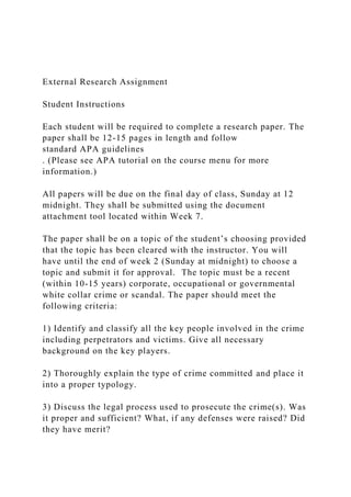 External Research Assignment
Student Instructions
Each student will be required to complete a research paper. The
paper shall be 12-15 pages in length and follow
standard APA guidelines
. (Please see APA tutorial on the course menu for more
information.)
All papers will be due on the final day of class, Sunday at 12
midnight. They shall be submitted using the document
attachment tool located within Week 7.
The paper shall be on a topic of the student’s choosing provided
that the topic has been cleared with the instructor. You will
have until the end of week 2 (Sunday at midnight) to choose a
topic and submit it for approval. The topic must be a recent
(within 10-15 years) corporate, occupational or governmental
white collar crime or scandal. The paper should meet the
following criteria:
1) Identify and classify all the key people involved in the crime
including perpetrators and victims. Give all necessary
background on the key players.
2) Thoroughly explain the type of crime committed and place it
into a proper typology.
3) Discuss the legal process used to prosecute the crime(s). Was
it proper and sufficient? What, if any defenses were raised? Did
they have merit?
 