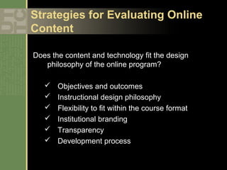 Strategies for Evaluating Online
Content

Does the content and technology fit the design
   philosophy of the online program?

      Objectives and outcomes
      Instructional design philosophy
      Flexibility to fit within the course format
      Institutional branding
      Transparency
      Development process
 
