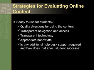 Strategies for Evaluating Online
Content

Is it easy to use for students?
      Quality directions for using the content
      Transparent navigation and access
      Transparent technology
      Appropriate bandwidth
      Is any additional help desk support required
       and how does that affect student success?
 