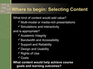 Where to begin: Selecting Content
What kind of content would add value?
   Multi-modal or media-rich presentations
   Simulations and interactivity
and is appropriate?
    Academic Integrity
    Bandwidth and Accessibility
    Support and Reliability
    Design and Usability
    Rights of Use
    Costs
What content would help achieve course
 goals and learning outcomes?
 
