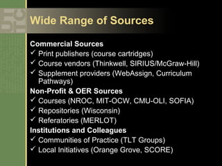 Wide Range of Sources

Commercial Sources
 Print publishers (course cartridges)
 Course vendors (Thinkwell, SIRIUS/McGraw-Hill)
 Supplement providers (WebAssign, Curriculum
  Pathways)
Non-Profit & OER Sources
 Courses (NROC, MIT-OCW, CMU-OLI, SOFIA)
 Repositories (Wisconsin)
 Referatories (MERLOT)
Institutions and Colleagues
 Communities of Practice (TLT Groups)
 Local Initiatives (Orange Grove, SCORE)
 
