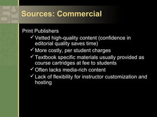 Sources: Commercial

Print Publishers
     Vetted high-quality content (confidence in
      editorial quality saves time)
     More costly, per student charges
     Textbook specific materials usually provided as
      course cartridges at fee to students
     Often lacks media-rich content
     Lack of flexibility for instructor customization and
      hosting
 