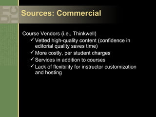 Sources: Commercial

Course Vendors (i.e., Thinkwell)
   Vetted high-quality content (confidence in
     editorial quality saves time)
   More costly, per student charges
   Services in addition to courses
   Lack of flexibility for instructor customization
     and hosting
 