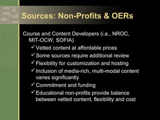 Sources: Non-Profits & OERs

Course and Content Developers (i.e., NROC,
  MIT-OCW, SOFIA)
   Vetted content at affordable prices
   Some sources require additional review
   Flexibility for customization and hosting
   Inclusion of media-rich, multi-modal content
     varies significantly
   Commitment and funding
   Educational non-profits provide balance
     between vetted content, flexibility and cost
 