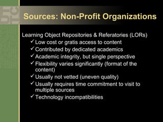 Sources: Non-Profit Organizations

Learning Object Repositories & Referatories (LORs)
    Low cost or gratis access to content
    Contributed by dedicated academics
    Academic integrity, but single perspective
    Flexibility varies significantly (format of the
     content)
    Usually not vetted (uneven quality)
    Usually requires time commitment to visit to
     multiple sources
    Technology incompatibilities
 