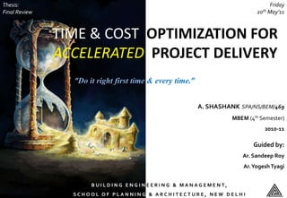 TIME & COST OPTIMIZATION FOR
ACCELERATED PROJECT DELIVERY
A. SHASHANK SPA/NS/BEM/469
MBEM (4th Semester)
2010-11
B U I L D I N G E N G I N E E R I N G & M A N A G E M E N T ,
S C H O O L O F P L A N N I N G & A R C H I T E C T U R E , N E W D E L H I
“Do it right first time & every time.”
Guided by:
Ar. Sandeep Roy
Ar.YogeshTyagi
Thesis:
Final Review
Friday
20th May’11
 