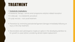 TREATMENT
• Endodontic implications:
• Endodontic therapy- cannot arrest progressive ankylosis related resorption
• In vital pulp - no endodontic procedure
• In pulp necrosis - root canal treatment
• Prevention by minimizing periodontal ligament damage immediately following an
injury is the only treatment.
• Decoronation and submergence maybe an option in the developing dentition to
for growth to cease before considering dental implant replacement
 