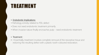 TREATMENT
• Endodontic Implications:
• Pathology entirely related to PDL defect
• Does not need endodontic treatment primarily
• When invasive nature finally encroaches pulp - need endodontic treatment
• Treatment:
• • Essentially, treatment involves complete removal of the resorptive tissue and
restoring the resulting defect with a plastic tooth-coloured restoration.
 