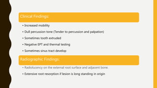 Clinical Findings:
• Increased mobility
• Dull percussion tone (Tender to percussion and palpation)
• Sometimes tooth extruded
• Negative EPT and thermal testing
• Sometimes sinus tract develop
Radiographic Findings:
• Radiolucency on the external root surface and adjacent bone.
• Extensive root resorption if lesion is long standing in origin
 
