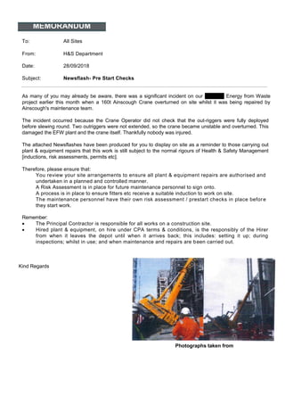 MEMORANDUM
To: All Sites
From: H&S Department
Date: 28/09/2018
Subject: Newsflash- Pre Start Checks
As many of you may already be aware, there was a significant incident on our Kemsley Energy from Waste
project earlier this month when a 160t Ainscough Crane overturned on site whilst it was being repaired by
Ainscough's maintenance team.
The incident occurred because the Crane Operator did not check that the out-riggers were fully deployed
before slewing round. Two outriggers were not extended, so the crane became unstable and overturned. This
damaged the EFW plant and the crane itself. Thankfully nobody was injured.
The attached Newsflashes have been produced for you to display on site as a reminder to those carrying out
plant & equipment repairs that this work is still subject to the normal rigours of Health & Safety Management
[inductions, risk assessments, permits etc].
Therefore, please ensure that:
You review your site arrangements to ensure all plant & equipment repairs are authorised and
undertaken in a planned and controlled manner.
A Risk Assessment is in place for future maintenance personnel to sign onto.
A process is in place to ensure fitters etc receive a suitable induction to work on site.
The maintenance personnel have their own risk assessment / prestart checks in place before
they start work.
Remember:
• The Principal Contractor is responsible for all works on a construction site.
• Hired plant & equipment, on hire under CPA terms & conditions, is the responsibly of the Hirer
from when it leaves the depot until when it arrives back; this includes: setting it up; during
inspections; whilst in use; and when maintenance and repairs are been carried out.
Kind Regards
Photographs taken from
 