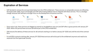 5CUSTOMER© 2019 SAP SE or an SAP affiliate company. All rights reserved. ǀ
Expiration of Services
Ø SAP decided to remove the services listed below from the CPEA entitlement. These services or comparable services are offered by
the hyperscaler (AWS, Azure and Google) and SAP will provide guidelines how to integrate with these services. This is a strategic
change, because SAP will have a stronger focus on the development of business services.
Ø Since mid of July, these services are flagged as expired on cloudplatform.sap.com and SAP offers a grace period until January 15th
2020. Within this period these services will still be part of the CPEA entitlement.
Ø SAP ensures the delivery of these services for all contracts starting on or before January 15th 2020 and until the end of the contract
term.
Ø For all CPEA contracts starting after January 15th 2020 these services will not be part to the entitlement anymore and need to be
acquired from the hyperscaler directly.
 