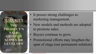 • It posses strong challenges to
marketing management.
• New models and methods are adopted
to promote sales.
• Buyers continue to grow.
• Promotional efforts may lengthen the
span of stage.(not permanent solution)
GROWTH
PRODUCT
SALES
START
CLIMBING
QUICKLY
MATURITY
THE
PRODUCT’S
SALE
GROWTH
SLOWS OR
LEVEL OFF
 