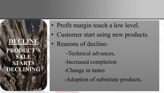 • Profit margin touch a low level.
• Customer start using new products.
• Reasons of decline-
-Technical advances,
-Increased completion
-Change in tastes
-Adoption of substitute products.
GROWTH
PRODUCT
SALES
START
CLIMBING
QUICKLY
MATURITY
THE
PRODUCT’S
SALE
GROWTH
SLOWS OR
LEVEL OFF
DECLINE
PRODUCT’S
SALE
STARTS
DECLINING
 