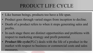 PRODUCT LIFE CYCLE
• Like human beings, products too have a life span.
• Product goes through varied stages from inception to decline.
• Death of a product refers to when it stops generating sales and
profits.
• In each stage there are distinct opportunities and problems with
respect to marketing strategy and profit potential.
• Product life cycle(PLC) deals with the life of a product in the
market with respect to business or commercial costs and sales
measures.
 