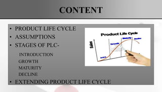 CONTENT
• PRODUCT LIFE CYCLE
• ASSUMPTIONS
• STAGES OF PLC-
INTRODUCTION
GROWTH
MATURITY
DECLINE
• EXTENDING PRODUCT LIFE CYCLE
 