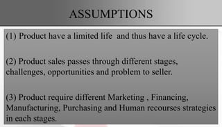 ASSUMPTIONS
(1) Product have a limited life and thus have a life cycle.
(2) Product sales passes through different stages,
challenges, opportunities and problem to seller.
(3) Product require different Marketing , Financing,
Manufacturing, Purchasing and Human recourses strategies
in each stages.
 
