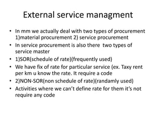 External service managment
• In mm we actually deal with two types of procurement
1)material procurement 2) service procurement
• In service procurement is also there two types of
service master
• 1)SOR(schedule of rate)(frequently used)
• We have fix of rate for particular service (ex. Taxy rent
per km u know the rate. It require a code
• 2)NON-SOR(non schedule of rate)(randamly used)
• Activities where we can’t define rate for them it’s not
require any code
 