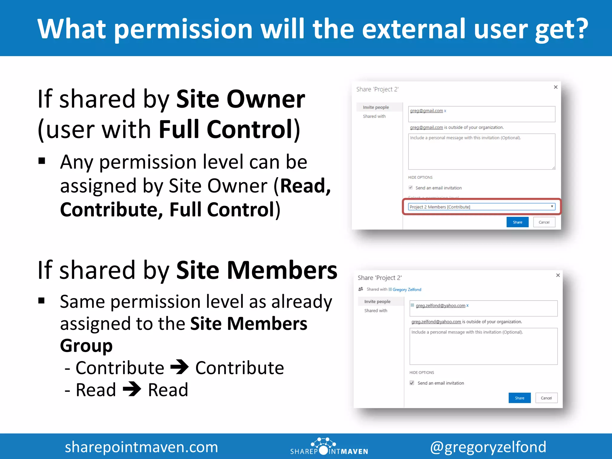 sharepointmaven.com @gregoryzelfondsharepointmaven.com @gregoryzelfond
What permission will the external user get?
If shared by Site Owner
(user with Full Control)
 Any permission level can be
assigned by Site Owner (Read,
Contribute, Full Control)
If shared by Site Members
 Same permission level as already
assigned to the Site Members
Group
- Contribute  Contribute
- Read  Read
 