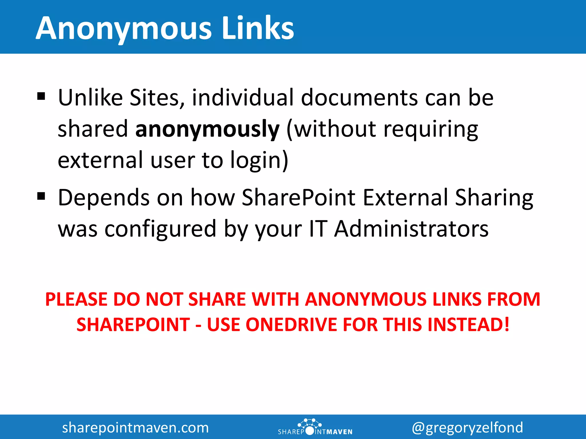 sharepointmaven.com @gregoryzelfondsharepointmaven.com @gregoryzelfond
Anonymous Links
 Unlike Sites, individual documents can be
shared anonymously (without requiring
external user to login)
 Depends on how SharePoint External Sharing
was configured by your IT Administrators
PLEASE DO NOT SHARE WITH ANONYMOUS LINKS FROM
SHAREPOINT - USE ONEDRIVE FOR THIS INSTEAD!
 