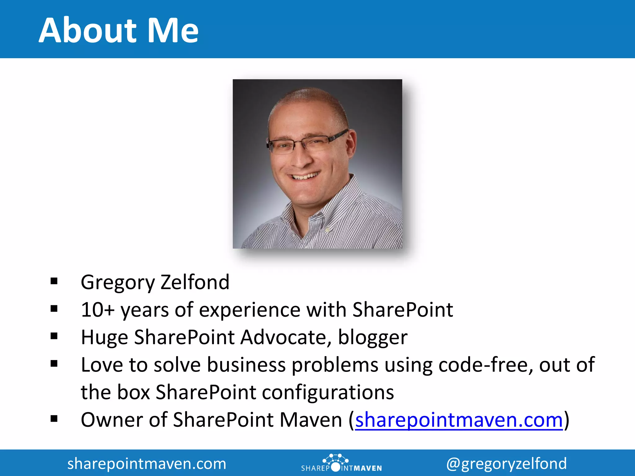sharepointmaven.com @gregoryzelfondsharepointmaven.com @gregoryzelfond
About Me
 Gregory Zelfond
 10+ years of experience with SharePoint
 Huge SharePoint Advocate, blogger
 Love to solve business problems using code-free, out of
the box SharePoint configurations
 Owner of SharePoint Maven (sharepointmaven.com)
 