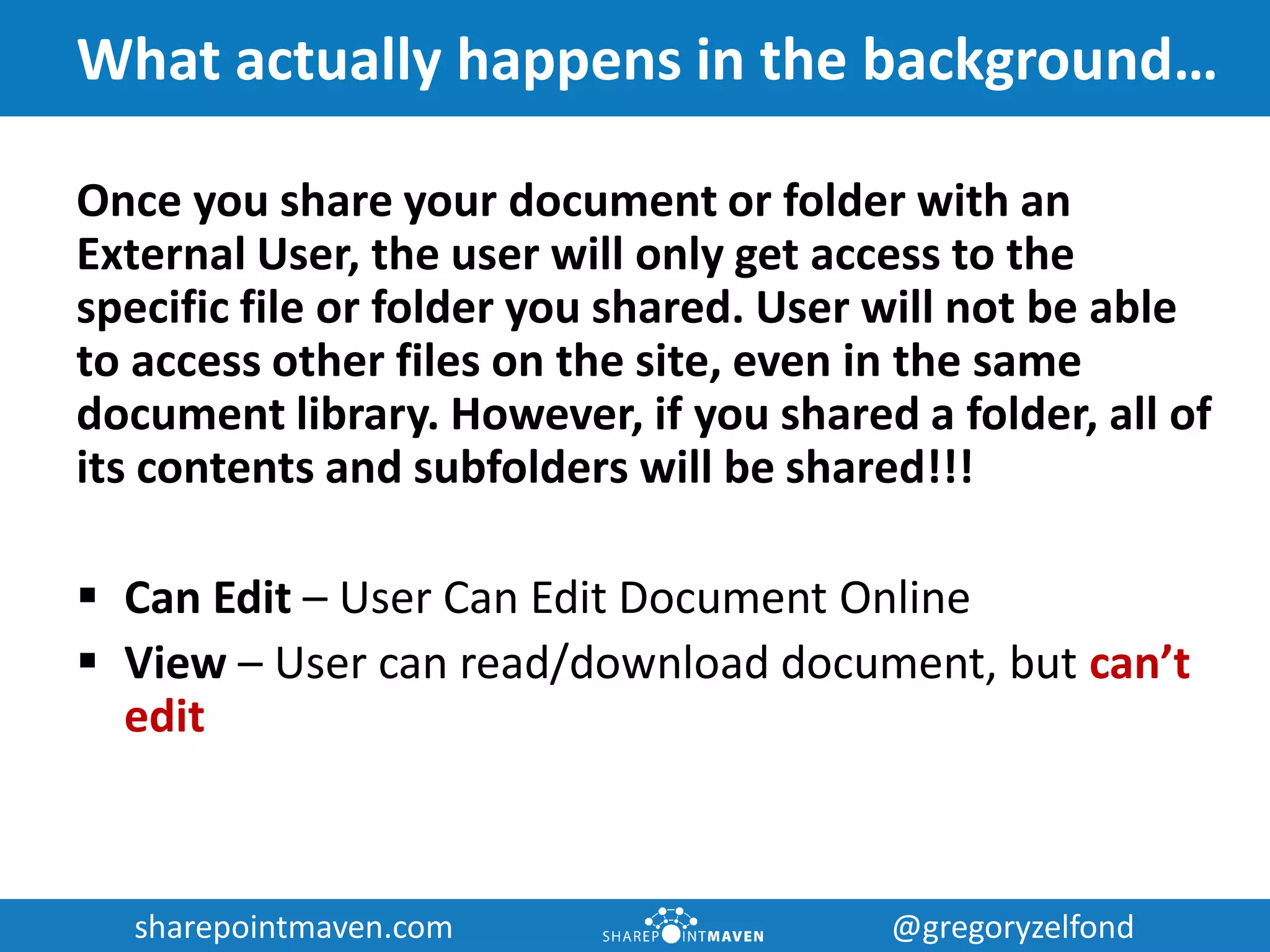 sharepointmaven.com @gregoryzelfondsharepointmaven.com @gregoryzelfond
What actually happens in the background…
Once you share your document or folder with an
External User, the user will only get access to the
specific file or folder you shared. User will not be able
to access other files on the site, even in the same
document library. However, if you shared a folder, all of
its contents and subfolders will be shared!!!
 Can Edit – User Can Edit Document Online
 View – User can read/download document, but can’t
edit
 