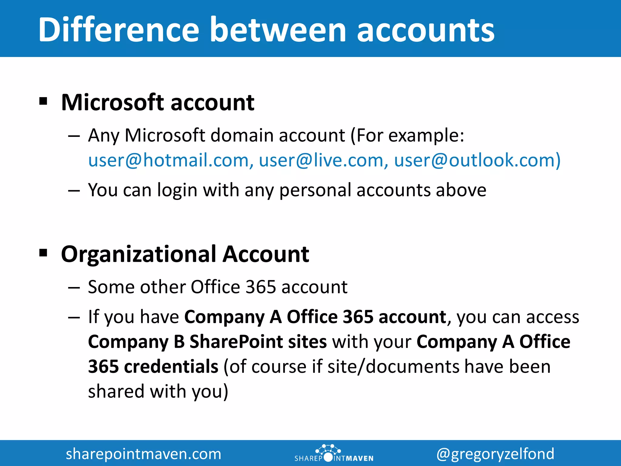 sharepointmaven.com @gregoryzelfondsharepointmaven.com @gregoryzelfond
Difference between accounts
 Microsoft account
– Any Microsoft domain account (For example:
user@hotmail.com, user@live.com, user@outlook.com)
– You can login with any personal accounts above
 Organizational Account
– Some other Office 365 account
– If you have Company A Office 365 account, you can access
Company B SharePoint sites with your Company A Office
365 credentials (of course if site/documents have been
shared with you)
 