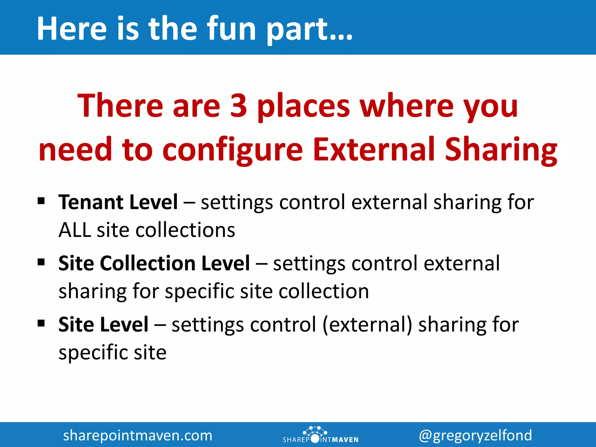 sharepointmaven.com @gregoryzelfondsharepointmaven.com @gregoryzelfond
Here is the fun part…
There are 3 places where you
need to configure External Sharing
 Tenant Level – settings control external sharing for
ALL site collections
 Site Collection Level – settings control external
sharing for specific site collection
 Site Level – settings control (external) sharing for
specific site
 