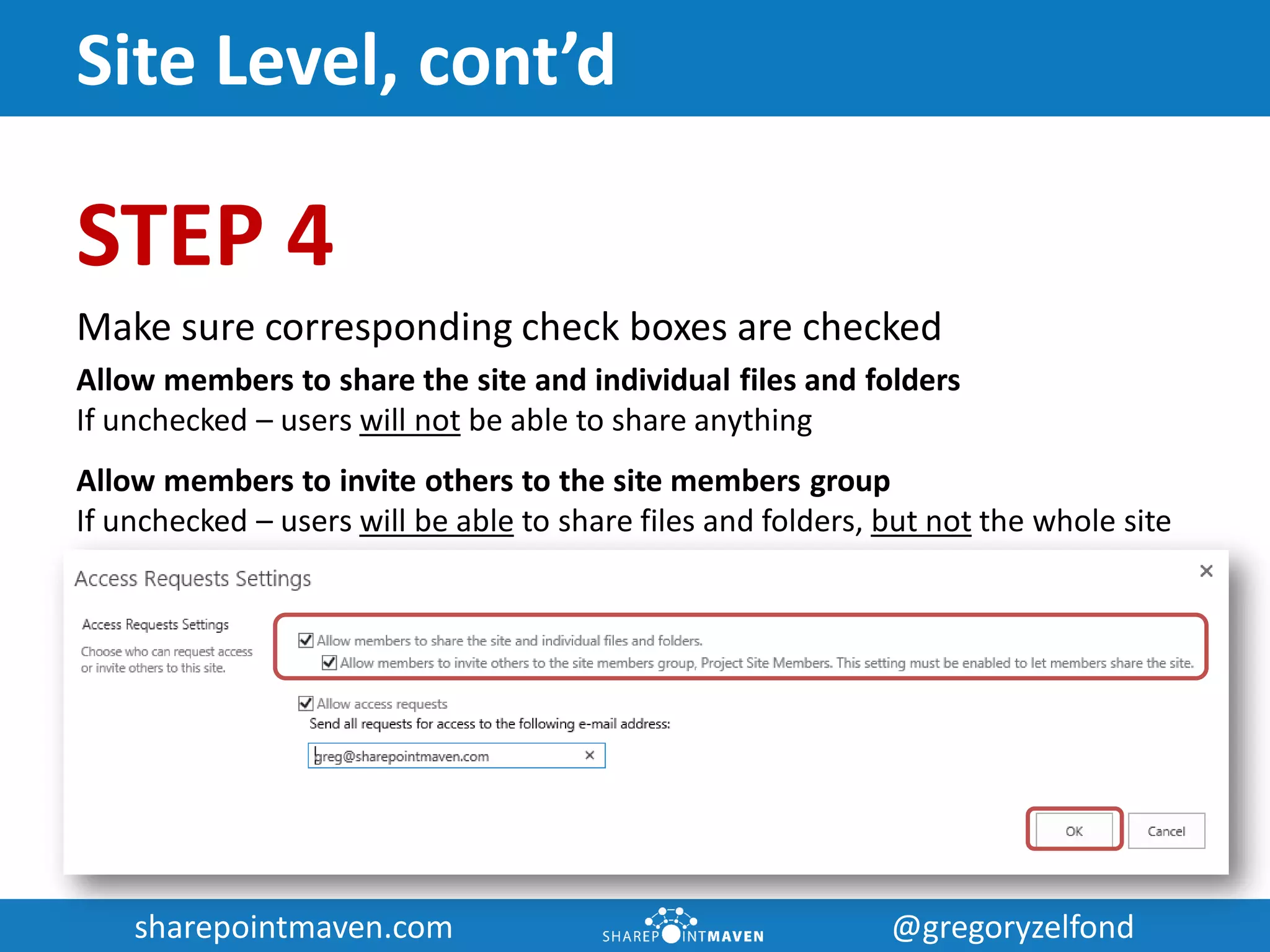 sharepointmaven.com @gregoryzelfondsharepointmaven.com @gregoryzelfond
Site Level, cont’d
STEP 4
Make sure corresponding check boxes are checked
Allow members to share the site and individual files and folders
If unchecked – users will not be able to share anything
Allow members to invite others to the site members group
If unchecked – users will be able to share files and folders, but not the whole site
 
