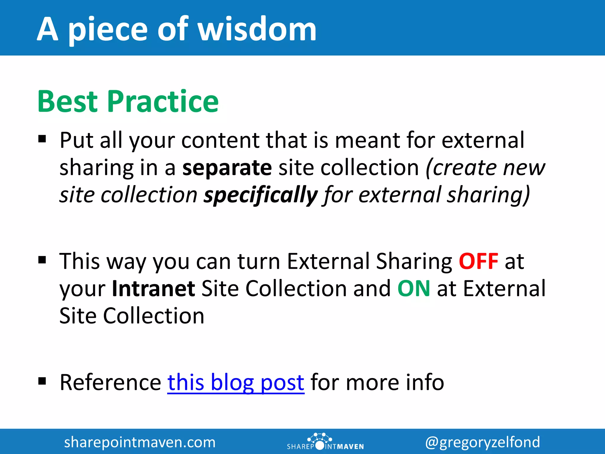 sharepointmaven.com @gregoryzelfondsharepointmaven.com @gregoryzelfond
A piece of wisdom
Best Practice
 Put all your content that is meant for external
sharing in a separate site collection (create new
site collection specifically for external sharing)
 This way you can turn External Sharing OFF at
your Intranet Site Collection and ON at External
Site Collection
 Reference this blog post for more info
 