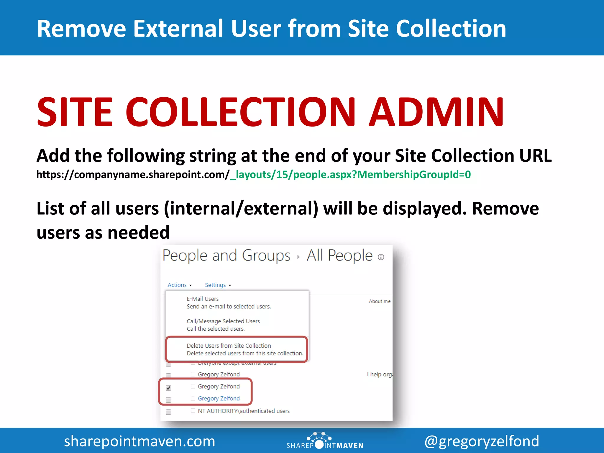 sharepointmaven.com @gregoryzelfondsharepointmaven.com @gregoryzelfond
Remove External User from Site Collection
SITE COLLECTION ADMIN
Add the following string at the end of your Site Collection URL
https://companyname.sharepoint.com/_layouts/15/people.aspx?MembershipGroupId=0
List of all users (internal/external) will be displayed. Remove
users as needed
 