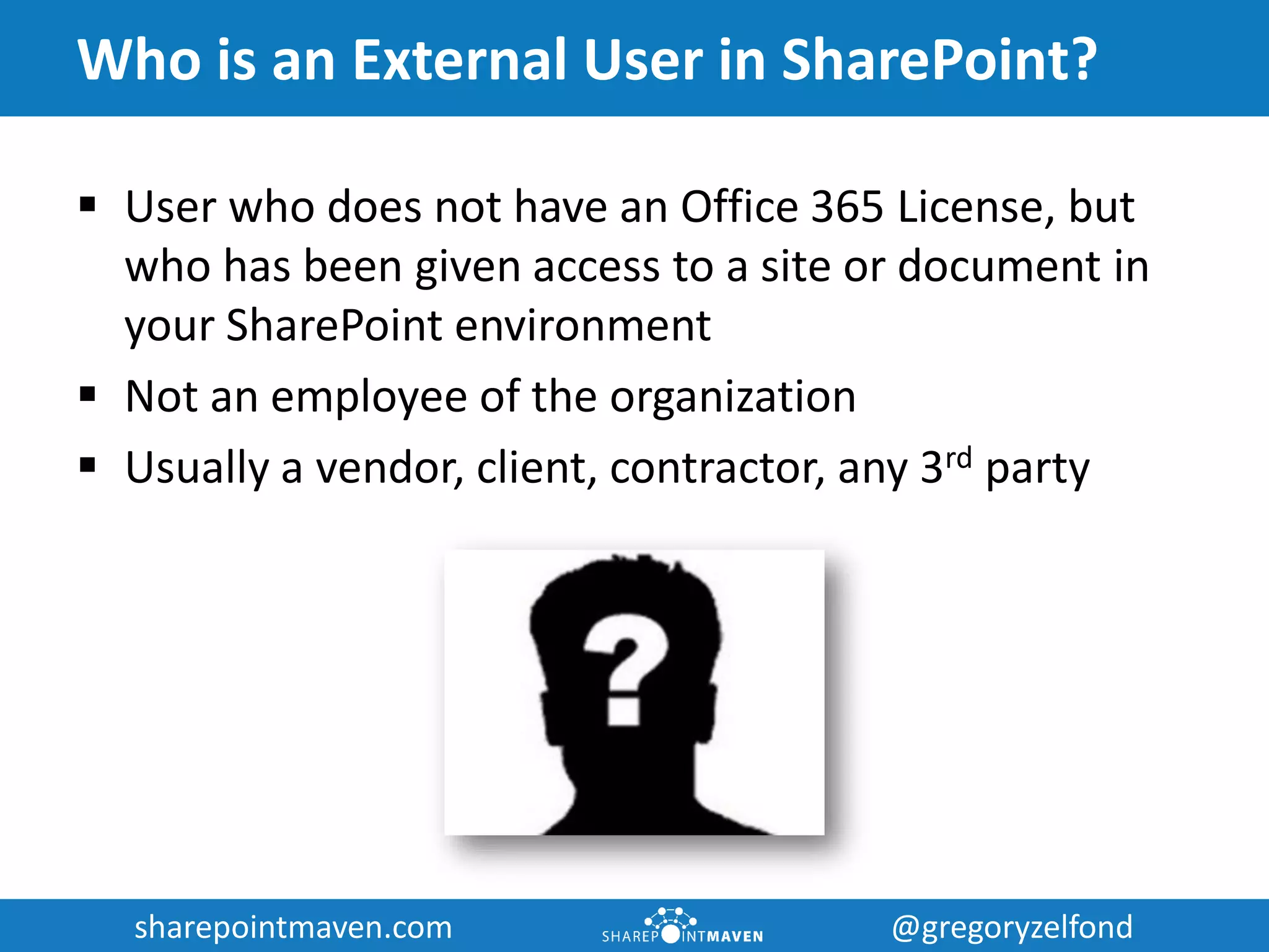 sharepointmaven.com @gregoryzelfondsharepointmaven.com @gregoryzelfond
Who is an External User in SharePoint?
 User who does not have an Office 365 License, but
who has been given access to a site or document in
your SharePoint environment
 Not an employee of the organization
 Usually a vendor, client, contractor, any 3rd party
 