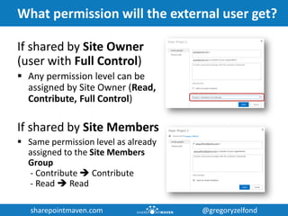 sharepointmaven.com @gregoryzelfondsharepointmaven.com @gregoryzelfond
What permission will the external user get?
If shared by Site Owner
(user with Full Control)
 Any permission level can be
assigned by Site Owner (Read,
Contribute, Full Control)
If shared by Site Members
 Same permission level as already
assigned to the Site Members
Group
- Contribute  Contribute
- Read  Read
 