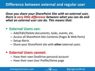 sharepointmaven.com @gregoryzelfondsharepointmaven.com @gregoryzelfond
Difference between external and regular user
Once you share your SharePoint Site with an external user,
there is very little difference between what you can do and
what an external user can do. This means that:
 External Users can:
– Add/Edit/Delete documents, tasks, events, etc.
– Access all SharePoint Site Contents (Pages & Web Parts)
– Setup Alerts
– Share your SharePoint site with other external users
 External Users cannot:
– Have their own OneDrive personal account
– Have their own User Profile/Delve page
 