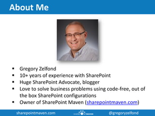 sharepointmaven.com @gregoryzelfondsharepointmaven.com @gregoryzelfond
About Me
 Gregory Zelfond
 10+ years of experience with SharePoint
 Huge SharePoint Advocate, blogger
 Love to solve business problems using code-free, out of
the box SharePoint configurations
 Owner of SharePoint Maven (sharepointmaven.com)
 