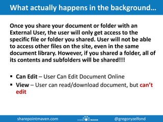 sharepointmaven.com @gregoryzelfondsharepointmaven.com @gregoryzelfond
What actually happens in the background…
Once you share your document or folder with an
External User, the user will only get access to the
specific file or folder you shared. User will not be able
to access other files on the site, even in the same
document library. However, if you shared a folder, all of
its contents and subfolders will be shared!!!
 Can Edit – User Can Edit Document Online
 View – User can read/download document, but can’t
edit
 