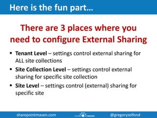 sharepointmaven.com @gregoryzelfondsharepointmaven.com @gregoryzelfond
Here is the fun part…
There are 3 places where you
need to configure External Sharing
 Tenant Level – settings control external sharing for
ALL site collections
 Site Collection Level – settings control external
sharing for specific site collection
 Site Level – settings control (external) sharing for
specific site
 